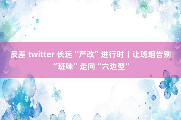 反差 twitter 长远“产改”进行时丨让班组告别“班味”走向“六边型”