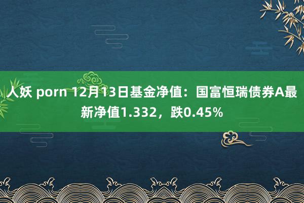 人妖 porn 12月13日基金净值：国富恒瑞债券A最新净值1.332，跌0.45%