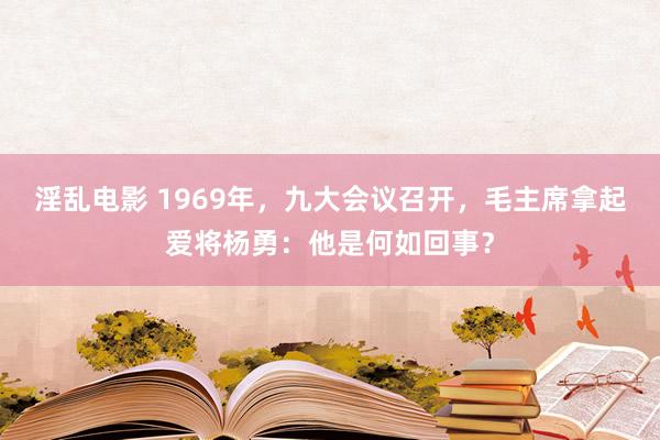 淫乱电影 1969年，九大会议召开，毛主席拿起爱将杨勇：他是何如回事？