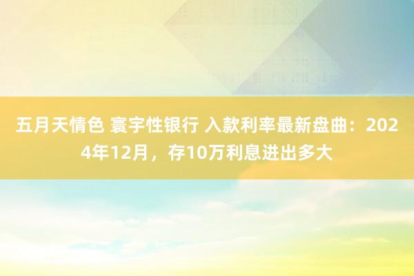 五月天情色 寰宇性银行 入款利率最新盘曲：2024年12月，存10万利息进出多大