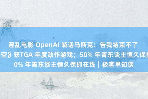 淫乱电影 OpenAI 喊话马斯克：告我结束不了 AGI；《黑别传：悟空》获TGA 年度动作游戏；50% 年青东谈主恒久保抓在线｜极客早知谈