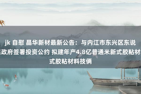 jk 自慰 晶华新材最新公告：与内江市东兴区东说念主民政府签署投资公约 拟建年产4.8亿普通米新式胶粘材料技俩