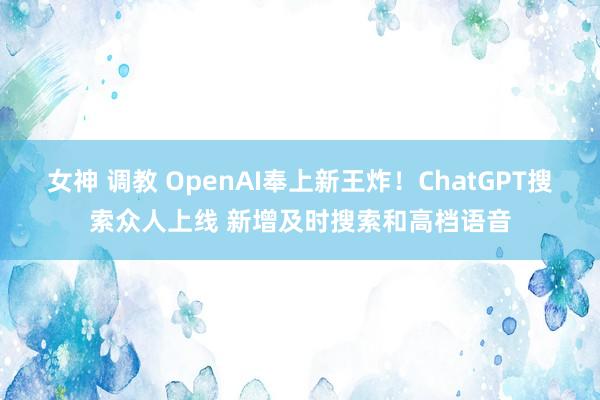 女神 调教 OpenAI奉上新王炸！ChatGPT搜索众人上线 新增及时搜索和高档语音