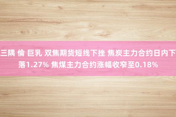 三隅 倫 巨乳 双焦期货短线下挫 焦炭主力合约日内下落1.27% 焦煤主力合约涨幅收窄至0.18%