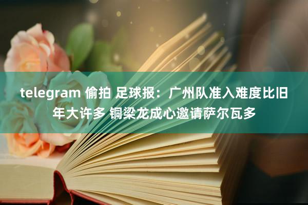 telegram 偷拍 足球报：广州队准入难度比旧年大许多 铜梁龙成心邀请萨尔瓦多