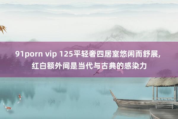 91porn vip 125平轻奢四居室悠闲而舒展， 红白额外间是当代与古典的感染力