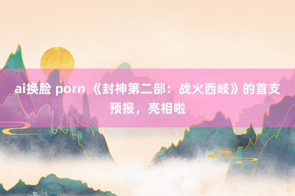 ai换脸 porn 《封神第二部：战火西岐》的首支预报，亮相啦