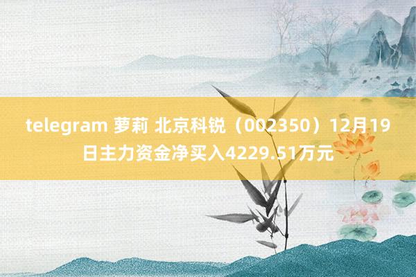 telegram 萝莉 北京科锐（002350）12月19日主力资金净买入4229.51万元