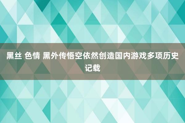 黑丝 色情 黑外传悟空依然创造国内游戏多项历史记载