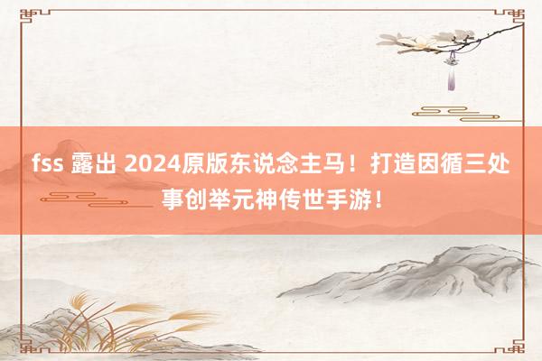 fss 露出 2024原版东说念主马！打造因循三处事创举元神传世手游！