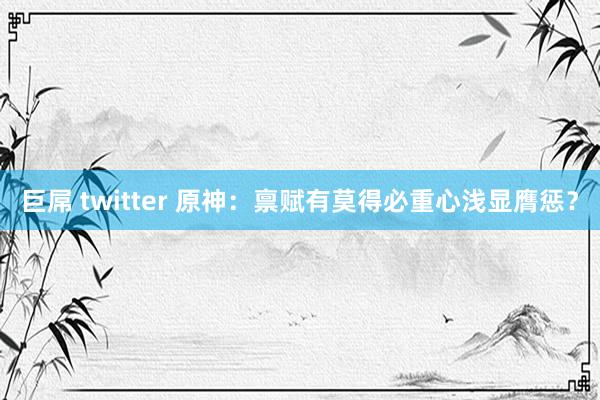 巨屌 twitter 原神：禀赋有莫得必重心浅显膺惩？