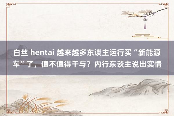 白丝 hentai 越来越多东谈主运行买“新能源车”了，值不值得干与？内行东谈主说出实情