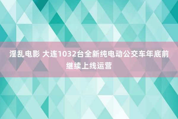 淫乱电影 大连1032台全新纯电动公交车年底前继续上线运营