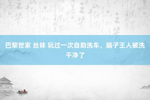 巴黎世家 丝袜 玩过一次自助洗车，脑子王人被洗干净了