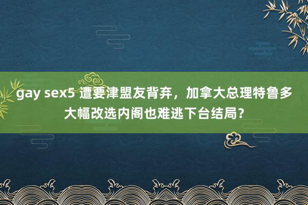 gay sex5 遭要津盟友背弃，加拿大总理特鲁多大幅改选内阁也难逃下台结局？