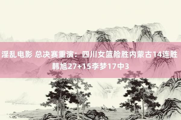 淫乱电影 总决赛重演：四川女篮险胜内蒙古14连胜 韩旭27+15李梦17中3