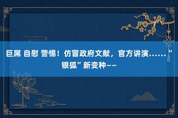 巨屌 自慰 警惕！仿冒政府文献，官方讲演……“银狐”新变种——