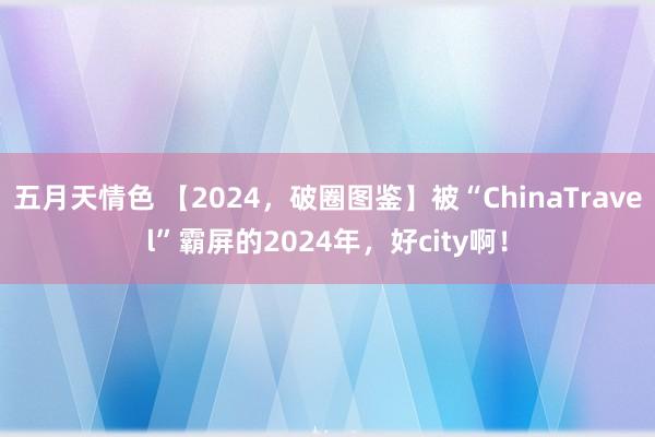 五月天情色 【2024，破圈图鉴】被“ChinaTravel”霸屏的2024年，好city啊！