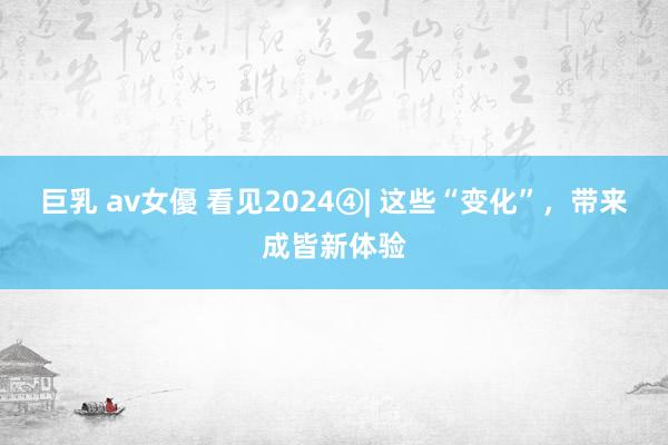 巨乳 av女優 看见2024④| 这些“变化”，带来成皆新体验