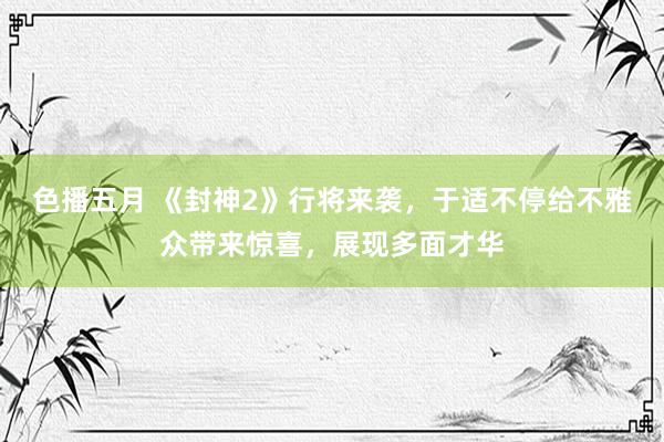 色播五月 《封神2》行将来袭，于适不停给不雅众带来惊喜，展现多面才华