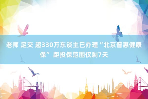 老师 足交 超330万东谈主已办理“北京普惠健康保” 距投保范围仅剩7天