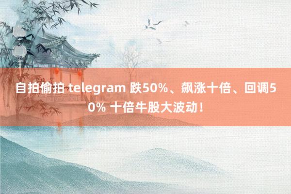 自拍偷拍 telegram 跌50%、飙涨十倍、回调50% 十倍牛股大波动！