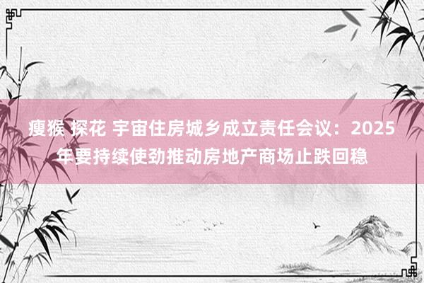 瘦猴 探花 宇宙住房城乡成立责任会议：2025年要持续使劲推动房地产商场止跌回稳