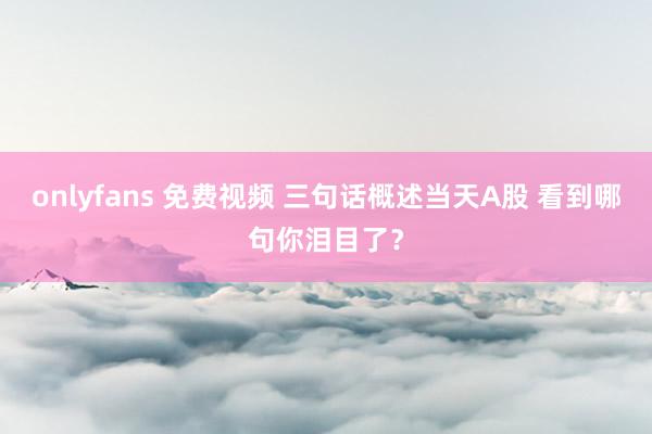 onlyfans 免费视频 三句话概述当天A股 看到哪句你泪目了？