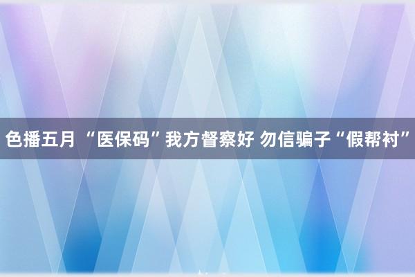 色播五月 “医保码”我方督察好 勿信骗子“假帮衬”