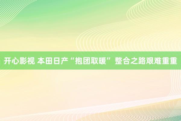 开心影视 本田日产“抱团取暖” 整合之路艰难重重