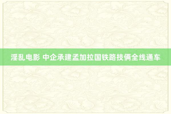 淫乱电影 中企承建孟加拉国铁路技俩全线通车