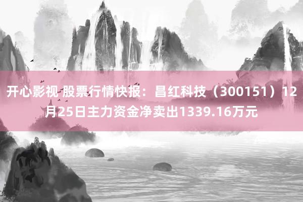 开心影视 股票行情快报：昌红科技（300151）12月25日主力资金净卖出1339.16万元