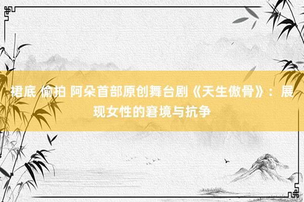 裙底 偷拍 阿朵首部原创舞台剧《天生傲骨》：展现女性的窘境与抗争