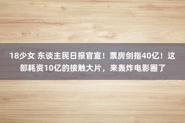 18少女 东谈主民日报官宣！票房剑指40亿！这部耗资10亿的接触大片，来轰炸电影圈了