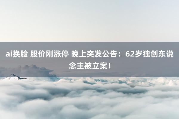 ai换脸 股价刚涨停 晚上突发公告：62岁独创东说念主被立案！