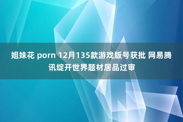 姐妹花 porn 12月135款游戏版号获批 网易腾讯绽开世界题材居品过审