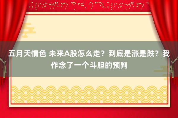 五月天情色 未来A股怎么走？到底是涨是跌？我作念了一个斗胆的预判