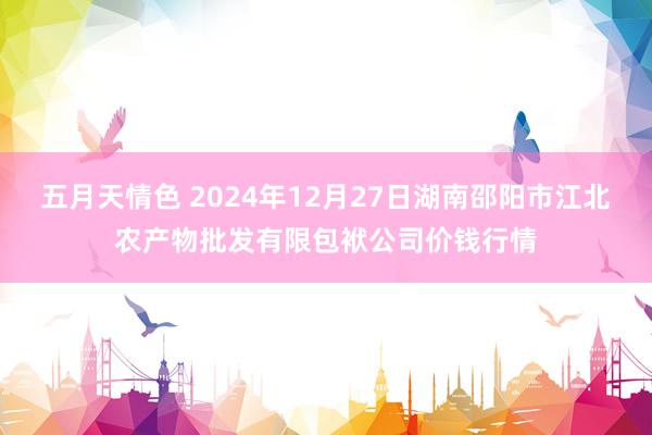 五月天情色 2024年12月27日湖南邵阳市江北农产物批发有限包袱公司价钱行情