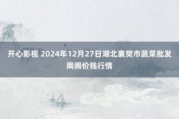 开心影视 2024年12月27日湖北襄樊市蔬菜批发阛阓价钱行情