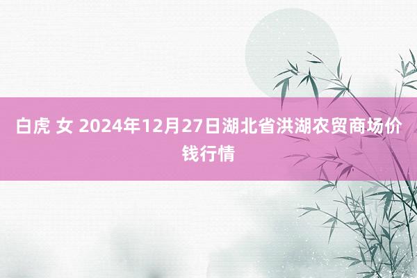 白虎 女 2024年12月27日湖北省洪湖农贸商场价钱行情