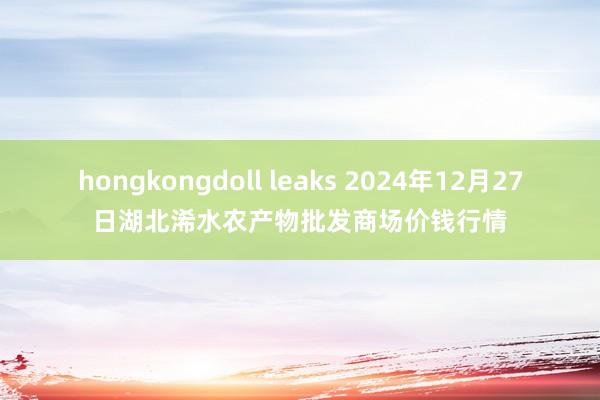 hongkongdoll leaks 2024年12月27日湖北浠水农产物批发商场价钱行情