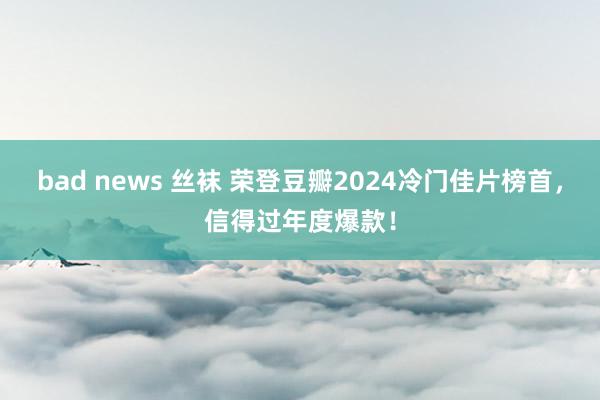 bad news 丝袜 荣登豆瓣2024冷门佳片榜首，信得过年度爆款！