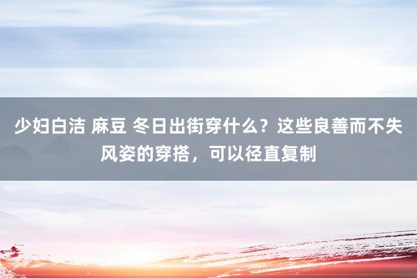 少妇白洁 麻豆 冬日出街穿什么？这些良善而不失风姿的穿搭，可以径直复制