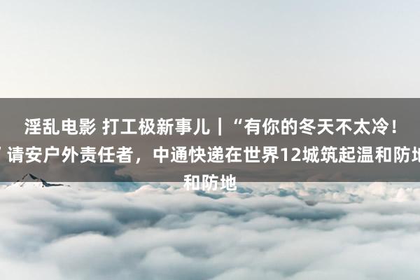 淫乱电影 打工极新事儿｜“有你的冬天不太冷！”请安户外责任者，中通快递在世界12城筑起温和防地