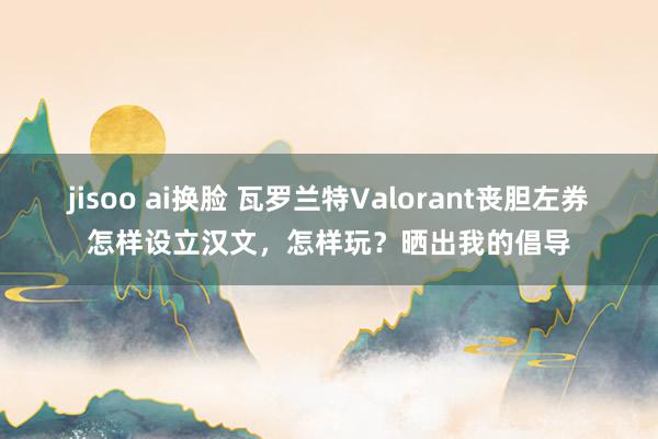 jisoo ai换脸 瓦罗兰特Valorant丧胆左券怎样设立汉文，怎样玩？晒出我的倡导