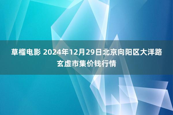 草榴电影 2024年12月29日北京向阳区大洋路玄虚市集价钱行情