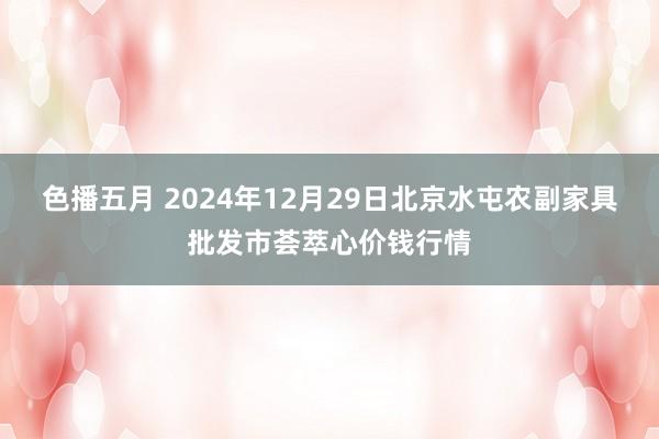 色播五月 2024年12月29日北京水屯农副家具批发市荟萃心价钱行情