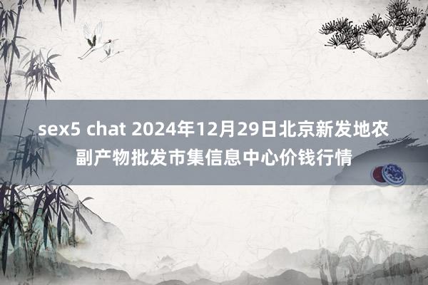 sex5 chat 2024年12月29日北京新发地农副产物批发市集信息中心价钱行情