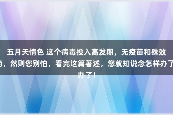 五月天情色 这个病毒投入高发期，无疫苗和殊效药，然则您别怕，看完这篇著述，您就知说念怎样办了！