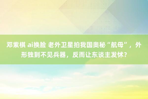 邓紫棋 ai换脸 老外卫星拍我国奥秘“航母”，外形独到不见兵器，反而让东谈主发怵？